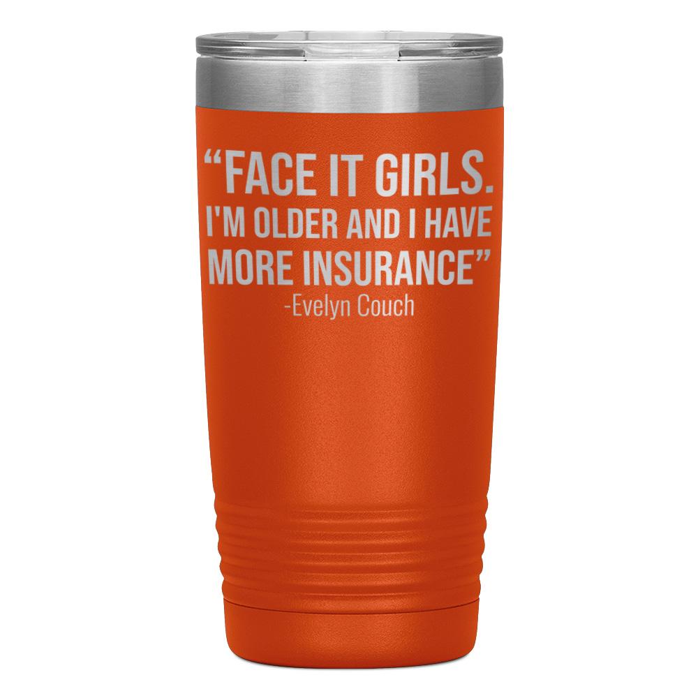 "FACE IT GIRLS.I'M OLDER AND I HAVE MORE INSURANCE" TUMBLER